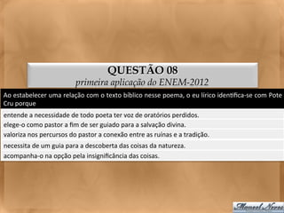 QUESTÃO 08
                                        primeira aplicação do ENEM-2012
Ao	
   estabelecer	
   uma	
   relação	
   com	
   o	
   texto	
   bíblico	
   nesse	
   poema,	
   o	
   eu	
   lírico	
   iden<ﬁca-­‐se	
   com	
   Pote	
  
Cru	
  porque	
  
entende	
  a	
  necessidade	
  de	
  todo	
  poeta	
  ter	
  voz	
  de	
  oratórios	
  perdidos.	
  
elege-­‐o	
  como	
  pastor	
  a	
  ﬁm	
  de	
  ser	
  guiado	
  para	
  a	
  salvação	
  divina.	
  
valoriza	
  nos	
  percursos	
  do	
  pastor	
  a	
  conexão	
  entre	
  as	
  ruínas	
  e	
  a	
  tradição.	
  
necessita	
  de	
  um	
  guia	
  para	
  a	
  descoberta	
  das	
  coisas	
  da	
  natureza.	
  
acompanha-­‐o	
  na	
  opção	
  pela	
  insigniﬁcância	
  das	
  coisas.	
  
 