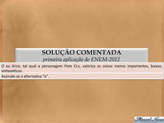 SOLUÇÃO COMENTADA
                                      primeira aplicação do ENEM-2012
O	
   eu	
   lírico,	
   tal	
   qual	
   a	
   personagem	
   Pote	
   Cru,	
   valoriza	
   as	
   coisas	
   menos	
   importantes,	
   baixas,
                                                                                                                                                 	
  
an<poé<cas.	
  
Assinale-­‐se	
  a	
  alterna<va	
  “e”.	
  
 
