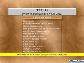 TEXTO
           primeira aplicação do ENEM-2012
                                    LOGIA	
  E	
  MITOLOGIA	
  
             Meu	
  coração	
  
             de	
  mil	
  nevecentos	
  e	
  setenta	
  e	
  dois	
  
             já	
  não	
  palpita	
  fagueiro	
  
             sabe	
  que	
  há	
  morcegos	
  de	
  pesadas	
  olheiras	
  
             que	
  há	
  cabras	
  malignas	
  que	
  há	
  
             cardumes	
  de	
  hienas	
  inﬁltradas	
  
             no	
  vão	
  da	
  unha	
  na	
  alma	
  
             um	
  porco	
  belicoso	
  de	
  radar	
  
             e	
  que	
  sangra	
  e	
  ri	
  
             e	
  que	
  sangra	
  e	
  ri	
  
             a	
  vida	
  anoitece	
  provisória	
  
             centuriões	
  sen<nelas	
  
             do	
  Oiapoque	
  ao	
  Chuí.	
  
CACASO.	
  Lero-­‐lero.	
  Rio	
  de	
  Janeiro:	
  7Letras;	
  São	
  Paulo:	
  Cosac	
  &	
  Naify,	
  2002.	
  
 