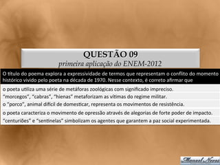 QUESTÃO 09
                                    primeira aplicação do ENEM-2012
O	
  gtulo	
  do	
  poema	
  explora	
  a	
  expressividade	
  de	
  termos	
  que	
  representam	
  o	
  conﬂito	
  do	
  momento	
  
histórico	
  vivido	
  pelo	
  poeta	
  na	
  década	
  de	
  1970.	
  Nesse	
  contexto,	
  é	
  correto	
  aﬁrmar	
  que	
  
o	
  poeta	
  u<liza	
  uma	
  série	
  de	
  metáforas	
  zoológicas	
  com	
  signiﬁcado	
  impreciso.	
  
“morcegos”,	
  “cabras”,	
  “hienas”	
  metaforizam	
  as	
  ví<mas	
  do	
  regime	
  militar.	
  
o	
  “porco”,	
  animal	
  dixcil	
  de	
  domes<car,	
  representa	
  os	
  movimentos	
  de	
  resistência.	
  
o	
  poeta	
  caracteriza	
  o	
  movimento	
  de	
  opressão	
  através	
  de	
  alegorias	
  de	
  forte	
  poder	
  de	
  impacto.	
  
“centuriões”	
  e	
  “sen<nelas”	
  simbolizam	
  os	
  agentes	
  que	
  garantem	
  a	
  paz	
  social	
  experimentada.	
  
 