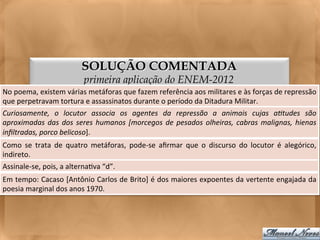 SOLUÇÃO COMENTADA
                                      primeira aplicação do ENEM-2012
No	
  poema,	
  existem	
  várias	
  metáforas	
  que	
  fazem	
  referência	
  aos	
  militares	
  e	
  às	
  forças	
  de	
  repressão	
  
que	
  perpetravam	
  tortura	
  e	
  assassinatos	
  durante	
  o	
  período	
  da	
  Ditadura	
  Militar.	
  
Curiosamente,	
   o	
   locutor	
   associa	
   os	
   agentes	
   da	
   repressão	
   a	
   animais	
   cujas	
   a)tudes	
   são     	
  
aproximadas	
   das	
   dos	
   seres	
   humanos	
   [morcegos	
   de	
   pesados	
   olheiras,	
   cabras	
   malignas,	
   hienas    	
  
inﬁltradas,	
  porco	
  belicoso].	
  
Como	
   se	
   trata	
   de	
   quatro	
   metáforas,	
   pode-­‐se	
   aﬁrmar	
   que	
   o	
   discurso	
   do	
   locutor	
   é	
   alegórico,
                                                                                                                                                 	
  
indireto.	
  
Assinale-­‐se,	
  pois,	
  a	
  alterna<va	
  “d”.	
  
Em	
  tempo:	
  Cacaso	
  [Antônio	
  Carlos	
  de	
  Brito]	
  é	
  dos	
  maiores	
  expoentes	
  da	
  vertente	
  engajada	
  da	
  
poesia	
  marginal	
  dos	
  anos	
  1970.	
  
 