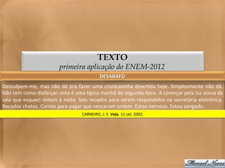 TEXTO
                                     primeira aplicação do ENEM-2012
                                                                    DESABAFO	
  
Desculpem-­‐me,	
   mas	
   não	
   dá	
   pra	
   fazer	
   uma	
   cronicazinha	
   diver<da	
   hoje.	
   Simplesmente	
   não	
   dá.	
  
Não	
  tem	
  como	
  disfarçar:	
  esta	
  é	
  uma	
  gpica	
  manhã	
  de	
  segunda-­‐feira.	
  A	
  começar	
  pela	
  luz	
  acesa	
  da	
  
sala	
  que	
  esqueci	
  ontem	
  à	
  noite.	
  Seis	
  recados	
  para	
  serem	
  respondidos	
  na	
  secretária	
  eletrônica.	
  
Recados	
  chatos.	
  Contas	
  para	
  pagar	
  que	
  venceram	
  ontem.	
  Estou	
  nervoso.	
  Estou	
  zangado.	
  
                                                    CARNEIRO,	
  J.	
  E.	
  Veja.	
  11	
  set.	
  2002.	
  
 