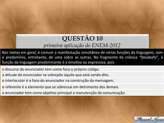 QUESTÃO 10
                                      primeira aplicação do ENEM-2012
Nos	
   textos	
   em	
   geral,	
   é	
   comum	
   a	
   manifestação	
   simultânea	
   de	
   várias	
   funções	
   da	
   linguagem,	
   com	
  
o	
   predomínio,	
   entretanto,	
   de	
   uma	
   sobre	
   as	
   outras.	
   No	
   fragmento	
   da	
   crônica	
   “Desabafo”,	
   a	
  
função	
  da	
  linguagem	
  predominante	
  é	
  a	
  emo<va	
  ou	
  expressiva,	
  pois	
  
o	
  discurso	
  do	
  enunciador	
  tem	
  como	
  foco	
  o	
  próprio	
  código.	
  
a	
  a<tude	
  do	
  enunciador	
  se	
  sobrepõe	
  àquilo	
  que	
  está	
  sendo	
  dito.	
  
o	
  interlocutor	
  é	
  o	
  foco	
  do	
  enunciador	
  na	
  construção	
  da	
  mensagem.	
  
o	
  referente	
  é	
  o	
  elemento	
  que	
  se	
  sobressai	
  em	
  detrimento	
  dos	
  demais.	
  
o	
  enunciador	
  tem	
  como	
  obje<vo	
  principal	
  a	
  manutenção	
  da	
  comunicação.	
  
 