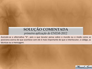 SOLUÇÃO COMENTADA
                                        primeira aplicação do ENEM-2012
Assinale-­‐se	
   a	
   alterna<va	
   “b”,	
   pois	
   o	
   que	
   locutor	
   pensa	
   sobre	
   o	
   mundo	
   ou	
   o	
   modo	
   como	
   se	
  
posiciona	
  acerca	
  do	
  que	
  acontece	
  com	
  ele	
  é	
  mais	
  importante	
  do	
  que	
  o	
  interlocutor,	
  o	
  código,	
  as          	
  
técnicas	
  ou	
  a	
  mensagem.	
  
 