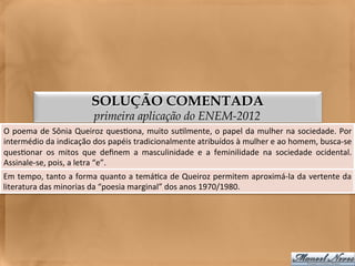 SOLUÇÃO COMENTADA
                                   primeira aplicação do ENEM-2012
O	
  poema	
  de	
  Sônia	
  Queiroz	
  ques<ona,	
  muito	
  su<lmente,	
  o	
  papel	
  da	
  mulher	
  na	
  sociedade.	
  Por    	
  
intermédio	
  da	
  indicação	
  dos	
  papéis	
  tradicionalmente	
  atribuídos	
  à	
  mulher	
  e	
  ao	
  homem,	
  busca-­‐se   	
  
ques<onar	
   os	
   mitos	
   que	
   deﬁnem	
   a	
   masculinidade	
   e	
   a	
   feminilidade	
   na	
   sociedade	
   ocidental.
                                                                                                                                     	
  
Assinale-­‐se,	
  pois,	
  a	
  letra	
  “e”.	
  
Em	
  tempo,	
  tanto	
  a	
  forma	
  quanto	
  a	
  temá<ca	
  de	
  Queiroz	
  permitem	
  aproximá-­‐la	
  da	
  vertente	
  da	
  
literatura	
  das	
  minorias	
  da	
  “poesia	
  marginal”	
  dos	
  anos	
  1970/1980.	
  
 