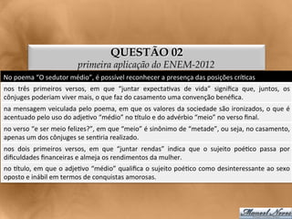 QUESTÃO 02
                                         primeira aplicação do ENEM-2012
No	
  poema	
  “O	
  sedutor	
  médio”,	
  é	
  possível	
  reconhecer	
  a	
  presença	
  das	
  posições	
  crí<cas	
  
nos	
   três	
   primeiros	
   versos,	
   em	
   que	
   “juntar	
   expecta<vas	
   de	
   vida”	
   signiﬁca	
   que,	
   juntos,	
   os
                                                                                                                                          	
  
cônjuges	
  poderiam	
  viver	
  mais,	
  o	
  que	
  faz	
  do	
  casamento	
  uma	
  convenção	
  benéﬁca.	
  
na	
  mensagem	
  veiculada	
  pelo	
  poema,	
  em	
  que	
  os	
  valores	
  da	
  sociedade	
  são	
  ironizados,	
  o	
  que	
  é	
  
acentuado	
  pelo	
  uso	
  do	
  adje<vo	
  “médio”	
  no	
  gtulo	
  e	
  do	
  advérbio	
  “meio”	
  no	
  verso	
  ﬁnal.	
  
no	
   verso	
   “e	
   ser	
   meio	
   felizes?”,	
   em	
   que	
   “meio”	
   é	
   sinônimo	
   de	
   “metade”,	
   ou	
   seja,	
   no	
   casamento,
                                                                                                                                                           	
  
apenas	
  um	
  dos	
  cônjuges	
  se	
  sen<ria	
  realizado.	
  
nos	
   dois	
   primeiros	
   versos,	
   em	
   que	
   “juntar	
   rendas”	
   indica	
   que	
   o	
   sujeito	
   poé<co	
   passa	
   por
                                                                                                                                              	
  
diﬁculdades	
  ﬁnanceiras	
  e	
  almeja	
  os	
  rendimentos	
  da	
  mulher.	
  
no	
  gtulo,	
  em	
  que	
  o	
  adje<vo	
  “médio”	
  qualiﬁca	
  o	
  sujeito	
  poé<co	
  como	
  desinteressante	
  ao	
  sexo	
  
oposto	
  e	
  inábil	
  em	
  termos	
  de	
  conquistas	
  amorosas.	
  
 