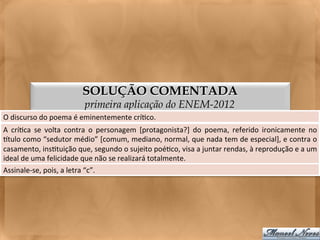 SOLUÇÃO COMENTADA
                                     primeira aplicação do ENEM-2012
O	
  discurso	
  do	
  poema	
  é	
  eminentemente	
  crí<co.	
  
A	
   crí<ca	
   se	
   volta	
   contra	
   o	
   personagem	
   [protagonista?]	
   do	
   poema,	
   referido	
   ironicamente	
   no   	
  
gtulo	
  como	
  “sedutor	
  médio”	
  [comum,	
  mediano,	
  normal,	
  que	
  nada	
  tem	
  de	
  especial],	
  e	
  contra	
  o        	
  
casamento,	
  ins<tuição	
  que,	
  segundo	
  o	
  sujeito	
  poé<co,	
  visa	
  a	
  juntar	
  rendas,	
  à	
  reprodução	
  e	
  a	
  um	
  
ideal	
  de	
  uma	
  felicidade	
  que	
  não	
  se	
  realizará	
  totalmente.	
  
Assinale-­‐se,	
  pois,	
  a	
  letra	
  “b”.	
  
 