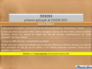 TEXTO
                                        primeira aplicação do ENEM-2012
                                                                   AQUELE	
  BÊBADO	
  
–	
  Juro	
  nunca	
  mais	
  beber	
  –	
  e	
  fez	
  o	
  sinal	
  da	
  cruz	
  com	
  os	
  indicadores.	
  Acrescentou:	
  –	
  Álcool.	
  
O	
   mais	
   ele	
   achou	
   que	
   podia	
   beber.	
   Bebia	
   paisagens,	
   músicas	
   de	
   Tom	
   Jobim,	
   versos	
   de	
   Mário	
  
Quintana.	
   Tomou	
   um	
   pileque	
   de	
   Segall.	
   Nos	
   ﬁns	
   de	
   semana,	
   embebedava-­‐se	
   de	
   “Índia	
  
reclinada”,	
  de	
  Celso	
  Antônio.	
  
–	
  Curou-­‐se	
  100%	
  do	
  vício	
  –	
  comentavam	
  os	
  amigos.	
  
Só	
  ele	
  sabia	
  que	
  andava	
  mais	
  bêbado	
  que	
  um	
  gambá.	
  Morreu	
  de	
  e<lismo	
  abstrato,	
  no	
  meio	
  de	
  
uma	
   carraspana	
   de	
   pôr	
   do	
   sol	
   no	
   Leblon,	
   e	
   seu	
   féretro	
   ostentava	
   inúmeras	
   coroas	
   de	
   ex-­‐
alcoólatras	
  anônimos.	
  
                                     ANDRADE,	
  C.	
  D.	
  Contos	
  plausíveis.	
  Rio	
  de	
  Janeiro:	
  Record,	
  1991.	
  
 