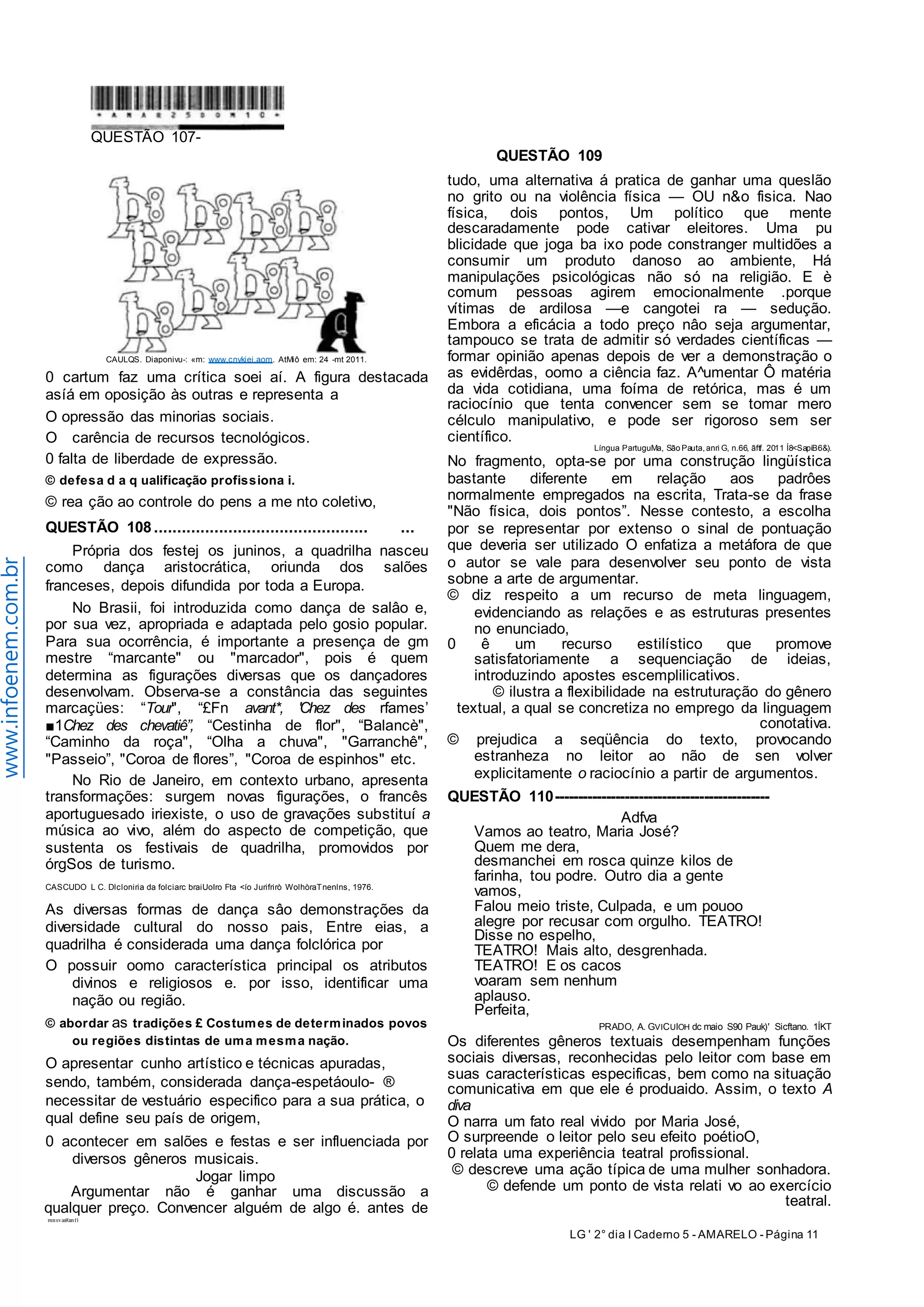 LG ' 2° dia I Caderno 5 - AMARELO - Página 11 
www.infoenem.com.br 
mnsvaiRiinfl 
QUESTÃO 109 
0 cartum faz uma crítica soei aí. A figura destacada 
asíá em oposição às outras e representa a 
O opressão das minorias sociais. 
O carência de recursos tecnológicos. 
0 falta de liberdade de expressão. 
© defesa d a q ualificação profissiona i. 
© rea ção ao controle do pens a me nto coletivo, 
QUESTÃO 108 .............................................. ... 
Própria dos festej os juninos, a quadrilha nasceu 
como dança aristocrática, oriunda dos salões 
franceses, depois difundida por toda a Europa. 
No Brasii, foi introduzida como dança de salâo e, 
por sua vez, apropriada e adaptada pelo gosio popular. 
Para sua ocorrência, é importante a presença de gm 
mestre “marcante" ou "marcador", pois é quem 
determina as figurações diversas que os dançadores 
desenvolvam. Observa-se a constância das seguintes 
marcaçües: “Tour", “£Fn avant*, 'Chez des rfames’ 
■1Chez des chevatiê”, “Cestinha de flor", “Balancè", 
“Caminho da roça", “Olha a chuva", "Garranchê", 
"Passeio”, "Coroa de flores”, "Coroa de espinhos" etc. 
No Rio de Janeiro, em contexto urbano, apresenta 
transformações: surgem novas figurações, o francês 
aportuguesado iriexiste, o uso de gravações substituí a 
música ao vivo, além do aspecto de competição, que 
sustenta os festivais de quadrilha, promovidos por 
órgSos de turismo. 
CASCUDO L C. Dlcloniria da folciarc braiUoIro Fta <ío Jurifrirò WolhòraTnenlns, 1976. 
As diversas formas de dança sâo demonstrações da 
diversidade cultural do nosso pais, Entre eias, a 
quadrilha é considerada uma dança folclórica por 
O possuir oomo característica principal os atributos 
divinos e religiosos e. por isso, identificar uma 
nação ou região. 
© abordar as tradições £ Costumes de determinados povos 
ou regiões distintas de uma mesma nação. 
O apresentar cunho artístico e técnicas apuradas, 
sendo, também, considerada dança-espetáoulo- ® 
necessitar de vestuário especifico para a sua prática, o 
qual define seu país de origem, 
0 acontecer em salões e festas e ser influenciada por 
diversos gêneros musicais. 
Jogar limpo 
Argumentar não é ganhar uma discussão a 
qualquer preço. Convencer alguém de algo é. antes de 
tudo, uma alternativa á pratica de ganhar uma queslão 
no grito ou na violência física — OU n&o fisica. Nao 
física, dois pontos, Um político que mente 
descaradamente pode cativar eleitores. Uma pu 
blicidade que joga ba ixo pode constranger multidões a 
consumir um produto danoso ao ambiente, Há 
manipulações psicológicas não só na religião. E è 
comum pessoas agirem emocionalmente .porque 
vítimas de ardilosa —e cangotei ra — sedução. 
Embora a eficácia a todo preço nâo seja argumentar, 
tampouco se trata de admitir só verdades científicas — 
formar opinião apenas depois de ver a demonstração o 
as evidêrdas, oomo a ciência faz. A^umentar Ô matéria 
da vida cotidiana, uma foíma de retórica, mas é um 
raciocínio que tenta convencer sem se tomar mero 
célculo manipulativo, e pode ser rigoroso sem ser 
científico. 
Língua PartuguMa, São Pauta, anri G, n.66, ãftf. 2011 Í8<SapiB6&). 
No fragmento, opta-se por uma construção lingüística 
bastante diferente em relação aos padrôes 
normalmente empregados na escrita, Trata-se da frase 
"Não física, dois pontos”. Nesse contesto, a escolha 
por se representar por extenso o sinal de pontuação 
que deveria ser utilizado O enfatiza a metáfora de que 
o autor se vale para desenvolver seu ponto de vista 
sobne a arte de argumentar. 
© diz respeito a um recurso de meta linguagem, 
evidenciando as relações e as estruturas presentes 
no enunciado, 
0 ê um recurso estilístico que promove 
satisfatoriamente a sequenciação de ideias, 
introduzindo apostes escemplilicativos. 
© ilustra a flexibilidade na estruturação do gênero 
textual, a qual se concretiza no emprego da linguagem 
conotativa. 
© prejudica a seqüência do texto, provocando 
estranheza no leitor ao não de sen volver 
explicitamente o raciocínio a partir de argumentos. 
QUESTÃO 110 ---------------------------------------------- 
Adfva 
Vamos ao teatro, Maria José? 
Quem me dera, 
desmanchei em rosca quinze kilos de 
farinha, tou podre. Outro dia a gente 
vamos, 
Falou meio triste, Culpada, e um pouoo 
alegre por recusar com orgulho. TEATRO! 
Disse no espelho, 
TEATRO! Mais alto, desgrenhada. 
TEATRO! E os cacos 
voaram sem nenhum 
aplauso. 
Perfeita, 
PRADO, A. GVICUIOH dc maio S90 Pauk)' Sicftano. 1ÍKT 
Os diferentes gêneros textuais desempenham funções 
sociais diversas, reconhecidas pelo leitor com base em 
suas características especificas, bem como na situação 
comunicativa em que ele é produaido. Assim, o texto A 
diva 
O narra um fato real vivido por Maria José, 
O surpreende o leitor pelo seu efeito poétioO, 
0 relata uma experiência teatral profissional. 
© descreve uma ação típica de uma mulher sonhadora. 
© defende um ponto de vista relati vo ao exercício 
teatral. 
QUESTÃO 107- 
CAULQS. Diaponivu-: «m: www.cnykiei.aom. AtMiô em: 24 -mt 2011. 
 