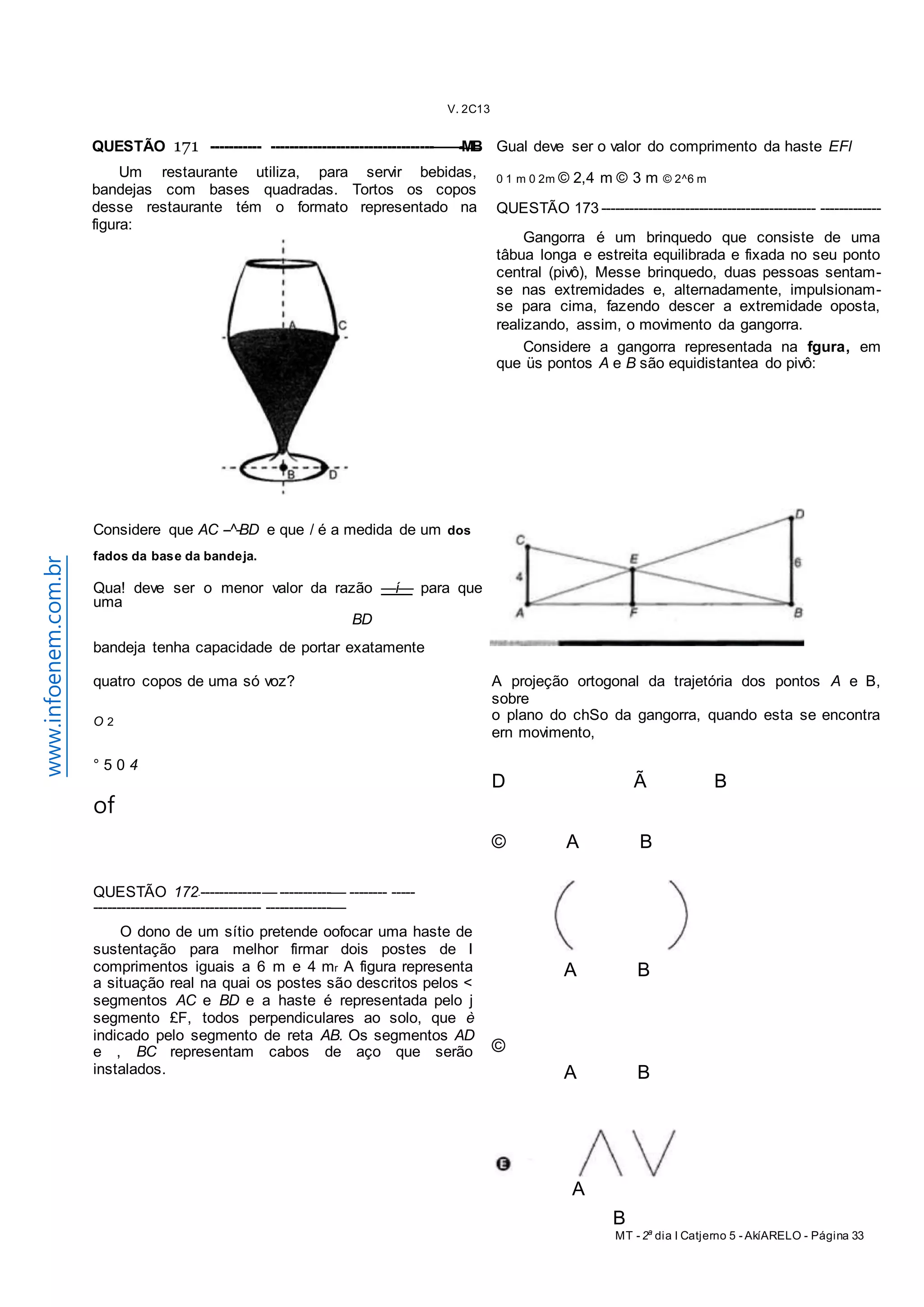 V. 2C13 
MT - 2a dia I Catjerno 5 - AkíARELO - Página 33 
www.infoenem.com.br 
A 
B 
QUESTÃO 171 ----------- -----------------------------------——-MB 
Um restaurante utiliza, para servir bebidas, 
bandejas com bases quadradas. Tortos os copos 
desse restaurante tém o formato representado na 
figura: 
Gual deve ser o valor do comprimento da haste EFl 
0 1 m 0 2m © 2,4 m © 3 m © 2^6 m 
QUESTÃO 173 ---------------------------------------------- ------------- 
Gangorra é um brinquedo que consiste de uma 
tâbua longa e estreita equilibrada e fixada no seu ponto 
central (pivô), Messe brinquedo, duas pessoas sentam-se 
nas extremidades e, alternadamente, impulsionam-se 
para cima, fazendo descer a extremidade oposta, 
realizando, assim, o movimento da gangorra. 
Considere a gangorra representada na fgura, em 
que üs pontos A e B são equidistantea do pivô: 
Considere que AC --^-BD e que / é a medida de um dos 
fados da base da bandeja. 
Qua! deve ser o menor valor da razão —í— para que 
uma 
BD 
bandeja tenha capacidade de portar exatamente 
quatro copos de uma só voz? 
O 2 
° 5 0 4 
of 
QUESTÃO 172-------------- — -----------— -------- ----- 
------------------------------------ --------------— 
O dono de um sítio pretende oofocar uma haste de 
sustentação para melhor firmar dois postes de I 
comprimentos iguais a 6 m e 4 mr A figura representa 
a situação real na quai os postes são descritos pelos < 
segmentos AC e BD e a haste é representada pelo j 
segmento £F, todos perpendiculares ao solo, que è 
indicado pelo segmento de reta AB. Os segmentos AD 
e , BC representam cabos de aço que serão 
instalados. 
A projeção ortogonal da trajetória dos pontos A e B, 
sobre 
o plano do chSo da gangorra, quando esta se encontra 
ern movimento, 
D Ã B 
© A B 
A B 
© 
A B 
 