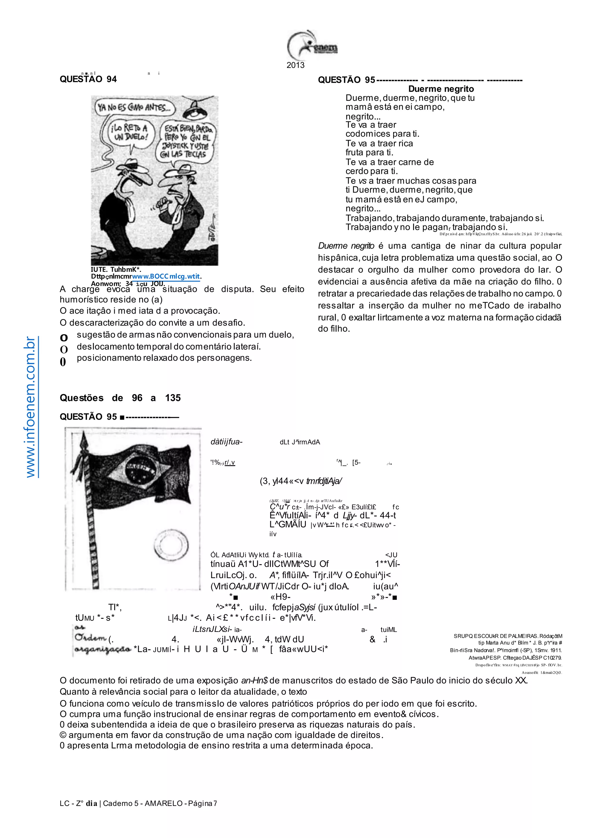 n ■, n I n i 
IUTE. TuhbmK*. 
Dttpçnlmcmrwww.BOCCmlcg.wtit. 
Aonwom; 34 íçu JOlJ. 
A charge evoca uma situação de disputa. Seu efeito 
humorístico reside no (a) 
O ace itaçâo i med iata d a provocação. 
O descaracterização do convite a um desafio. 
sugestão de armas não convencionais para um duelo, 
deslocamento temporal do comentário lateraí. 
posicionamento relaxado dos personagens. 
Questões de 96 a 135 
QUESTÃO 95 ■ ---------------— 
LC - Z° dia | Caderno 5 - AMARELO - Página 7 
2013 
QUESTÃO 94 
www.infoenem.com.br 
0 0 
0 
QUESTÃO 95 -------------- - --------------—-- ------------ 
Duerme negrito é uma cantiga de ninar da cultura popular 
hispânica, cuja letra problematiza uma questão social, ao O 
destacar o orgulho da mulher como provedora do lar. O 
evidenciai a ausência afetiva da mãe na criação do filho. 0 
retratar a precariedade das relações de trabalho no campo. 0 
ressaltar a inserção da mulher no meTCado de irabalho 
rural, 0 exaltar lirtcamente a voz materna na formação cidadã 
do filho. 
dàtiijfua- dLt J^irmAdA 
Duerme, duerme, negrito, que tu 
mamâ está en ei campo, 
negrito... 
Te va a traer 
codomices para ti. 
Te va a traer rica 
fruta para ti. 
Te va a traer carne de 
cerdo para ti. 
Te vs a traer muchas cosas para 
ti Duerme, duerme, negrito, que 
tu mamá estâ en eJ campo, 
negrito... 
Trabajando, trabajando duramente, trabajando si. 
Trabajando y no le paganr trabajando si. 
'!%j-ji r/.v r^|_. [5- ,-i. 
(3, yl44«<v tmrfdjtiAja/ 
(JjjJlZ, J IfiAf. >1 r jn jj A n- Ajs arTUAufu&r 
C^u*r c±- .Ím-j-JVcl- «£» E3ulí£l£ f c 
Ê^VfultíAÍi- í^4* d Ljjy- dL*- 44-t 
L^GMÃÍU |vW^r *' h f c r.< <£Uitwv o* - 
iív 
ÓL AdAtliUi Wy ktd. t a- tUíIía. <JU 
tínuaü A1*U- dllCtWMt^SU Of 1**VÍí- 
LruiLcOj. o. A*, fiflüíIA- Trjr.il^V O £ohui^ji< 
(VlrtiOAnJUíf WT/JiCdr O- iu*j dloA. iu(au^ 
*■ «H9- »*»- *■ 
TI*, ^>*"4*. uilu. fcfepjaSyjsí (jux útuIíol .=L-tUMU 
*- s* L|4JJ *<. Ai < £ * * vf c c l í i - e*|vfV*Vi. 
iLtsnJLXsi- ia- a- tuiML 
(. 4. «jl-WvWj. 4, tdW dU & .i 
*La- JUMIÍ- i H U l a U - Ü M * [ fâa«wUU<i* 
Duerme negrito 
Dif.pr.nivd 4m: hflpVilçÇrss.rHyS.br. Aéô sso ú fn : 2 6 ju ií. 2 0 ‘.2 (fraíp wfiieí, 
SRUPQ ESCOUkR DE PALMEIRAS. RódaçôtM 
tip Marta Anu d* BIím * J. B. p*r*ira # 
Bin-rliSra Nadorva!. P^lmoimfl (-SP), 1Smv. 1911. 
AtwraAPESP. Cflteçao DAJÊSP C10279. 
Drepoflive^flrn: WMAY #rq I.IÍVCHJS t#jo SP- flOV. br. 
Aoassoíftt: 1&maiò2Qt3. 
O documento foi retirado de uma exposição an-Hn$ de manuscritos do estado de São Paulo do inicio do século XX. 
Quanto à relevância social para o leitor da atualidade, o texto 
O funciona como veículo de transmisslo de valores patrióticos próprios do per iodo em que foi escrito. 
O cumpra uma função instrucional de ensinar regras de comportamento em evento& cívicos. 
0 deixa subentendida a ideia de que o brasileiro preserva as riquezas naturais do país. 
© argumenta em favor da construção de uma nação com igualdade de direitos. 
0 apresenta Lrma metodologia de ensino restrita a uma determinada época. 
 