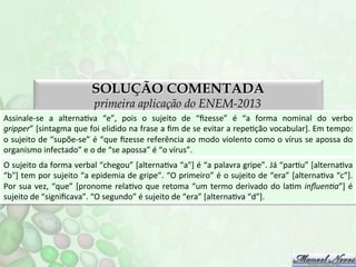SOLUÇÃO COMENTADA
primeira aplicação do ENEM-2013

Assinale-­‐se	
   a	
   alternaFva	
   “e”,	
   pois	
   o	
   sujeito	
   de	
   “ﬁzesse”	
   é	
   “a	
   forma	
   nominal	
   do	
   verbo	
  
gripper”	
   [sintagma	
   que	
   foi	
   elidido	
   na	
   frase	
   a	
   ﬁm	
   de	
   se	
   evitar	
   a	
   repeFção	
   vocabular].	
   Em	
   tempo:	
  
o	
  sujeito	
  de	
  “supõe-­‐se”	
  é	
  “que	
  ﬁzesse	
  referência	
  ao	
  modo	
  violento	
  como	
  o	
  vírus	
  se	
  apossa	
  do	
  
organismo	
  infectado”	
  e	
  o	
  de	
  “se	
  apossa”	
  é	
  “o	
  vírus”.	
  
O	
  sujeito	
  da	
  forma	
  verbal	
  “chegou”	
  [alternaFva	
  “a"]	
  é	
  “a	
  palavra	
  gripe”.	
  Já	
  “parFu”	
  [alternaFva	
  
“b"]	
  tem	
  por	
  sujeito	
  “a	
  epidemia	
  de	
  gripe”.	
  “O	
  primeiro”	
  é	
  o	
  sujeito	
  de	
  “era”	
  [alternaFva	
  “c”].	
  
Por	
   sua	
   vez,	
   “que”	
   [pronome	
   relaFvo	
   que	
   retoma	
   “um	
   termo	
   derivado	
   do	
   laFm	
   inﬂuenDa”]	
   é	
  
sujeito	
  de	
  “signiﬁcava”.	
  “O	
  segundo”	
  é	
  sujeito	
  de	
  “era”	
  [alternaFva	
  “d”].	
  

 