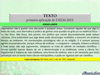 TEXTO

primeira aplicação do ENEM-2013
JOGAR	
  LIMPO	
  
Argumentar	
   não	
   é	
   ganhar	
   uma	
   discussão	
   a	
   qualquer	
   preço.	
   Convencer	
   alguém	
   de	
   que	
   algo	
   é,	
  
antes	
  de	
  tudo,	
  uma	
  alternaFva	
  à	
  práFca	
  de	
  ganhar	
  uma	
  questão	
  no	
  grito	
  ou	
  na	
  violência	
  nsica	
  –	
  
ou	
   não	
   nsica.	
   Não	
   nsica,	
   dois	
   pontos.	
   Um	
   políFco	
   que	
   mente	
   descaradamente	
   pode	
   caFvar	
  
eleitores.	
  Uma	
  publicidade	
  que	
  joga	
  baixo	
  pode	
  constranger	
  mulFdões	
  a	
  consumir	
  um	
  produto	
  
danoso	
   ao	
   ambiente.	
   Há	
   manipulações	
   psicológicas	
   não	
   só	
   na	
   religião.	
   E	
   é	
   comum	
   pessoas	
  
agirem	
  emocionalmente,	
  porque	
  víFmas	
  de	
  ardilosa	
  –	
  e	
  cangoteira	
  –	
  sedução.	
  Embora	
  a	
  eﬁcácia	
  
a	
   todo	
   preço	
   não	
   seja	
   argumentar,	
   tampouco	
   se	
   trata	
   de	
   admiFr	
   só	
   verdades	
   cienoﬁcas	
   –	
  
formar	
   opinião	
   apenas	
   depois	
   de	
   ver	
   a	
   demonstração	
   e	
   as	
   evidências,	
   como	
   a	
   ciência	
   faz.	
  
Argumentar	
  é	
  matéria	
  da	
  vida	
  coFdiana,	
  uma	
  forma	
  de	
  retórica,	
  mas	
  é	
  um	
  raciocínio	
  que	
  tenta	
  
convencer	
  sem	
  se	
  tomar	
  mero	
  cálculo	
  manipulaFvo,	
  e	
  pode	
  ser	
  rigoroso	
  sem	
  ser	
  cienoﬁco.	
  
Língua	
  portuguesa,	
  São	
  Paulo,	
  ano	
  5,	
  n.66,	
  abr.	
  2011.	
  Adaptado.	
  

 