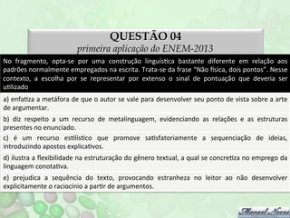 QUESTÃO 04

primeira aplicação do ENEM-2013
No	
   fragmento,	
   opta-­‐se	
   por	
   uma	
   construção	
   linguísFca	
   bastante	
   diferente	
   em	
   relação	
   aos	
  
padrões	
  normalmente	
  empregados	
  na	
  escrita.	
  Trata-­‐se	
  da	
  frase	
  “Não	
  nsica,	
  dois	
  pontos”.	
  Nesse	
  
contexto,	
   a	
   escolha	
   por	
   se	
   representar	
   por	
   extenso	
   o	
   sinal	
   de	
   pontuação	
   que	
   deveria	
   ser	
  
uFlizado	
  
a)	
  enfaFza	
  a	
  metáfora	
  de	
  que	
  o	
  autor	
  se	
  vale	
  para	
  desenvolver	
  seu	
  ponto	
  de	
  vista	
  sobre	
  a	
  arte	
  
de	
  argumentar.	
  
b)	
   diz	
   respeito	
   a	
   um	
   recurso	
   de	
   metalinguagem,	
   evidenciando	
   as	
   relações	
   e	
   as	
   estruturas	
  
presentes	
  no	
  enunciado.	
  
c)	
   é	
   um	
   recurso	
   esFlísFco	
   que	
   promove	
   saFsfatoriamente	
   a	
   sequenciação	
   de	
   ideias,	
  
introduzindo	
  apostos	
  explicaFvos.	
  
d)	
  ilustra	
  a	
  ﬂexibilidade	
  na	
  estruturação	
  do	
  gênero	
  textual,	
  a	
  qual	
  se	
  concreFza	
  no	
  emprego	
  da	
  
linguagem	
  conotaFva.	
  
e)	
   prejudica	
   a	
   sequência	
   do	
   texto,	
   provocando	
   estranheza	
   no	
   leitor	
   ao	
   não	
   desenvolver	
  
explicitamente	
  o	
  raciocínio	
  a	
  parFr	
  de	
  argumentos.	
  

 