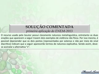 SOLUÇÃO COMENTADA
primeira aplicação do ENEM-2013

O	
   recurso	
   usado	
   pelo	
   locutor	
   possui	
   claramente	
   natureza	
   metalinguísFca,	
   entretanto	
   as	
   duas	
  
orações	
   que	
   aparecem	
   a	
   seguir	
   trazem	
   dois	
   exemplos	
   de	
   violência	
   não	
   nsica.	
   Por	
   isso	
   mesmo,	
   é	
  
possível	
   depreender	
   que	
   os	
   dois	
   pontos	
   [representados	
   por	
   extenso	
   e	
   não	
   por	
   meio	
   do	
   sinal	
  
diacríFco]	
  indicam	
  que	
  a	
  seguir	
  aparecerão	
  termos	
  de	
  natureza	
  explicaFva.	
  Sendo	
  assim,	
  deve-­‐
se	
  assinalar	
  a	
  alternaFva	
  “c”.	
  

 