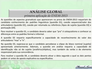 ANÁLISE GLOBAL

primeira aplicação do ENEM-2013
As	
   questões	
   de	
   aspectos	
   gramaFcais	
   que	
   apareceram	
   na	
   prova	
   do	
   ENEM-­‐2013	
   requeriam	
   do
	
  
candidato	
   conhecimento	
   de:	
   padrões	
   linguísFcos	
   [questão	
   01],	
   coesão	
   sequencial/valor	
   dos
	
  
arFculadores	
  [questão	
  02],	
  coesão	
  por	
  retomada	
  ou	
  referência	
  /Fpos	
  de	
  sujeito	
  [questão	
  03]	
  e
	
  
pontuação	
  [04].	
  
Para	
  resolver	
  a	
  questão	
  01,	
  o	
  candidato	
  deveria	
  saber	
  que	
  “pra”	
  é	
  coloquialismo	
  e	
  conhecer	
  as
	
  
diferenças	
  entre	
  os	
  padrões	
  formal	
  e	
  informal.	
  
A	
   questão	
   02	
   requeria	
   especiﬁcamente	
   a	
   capacidade	
   de	
   reconhecimento	
   do	
   valor	
   dos
	
  
arFculadores	
  “mas”	
  e	
  “e”.	
  	
  
Na	
   questão	
   03,	
   esperava-­‐se	
   que	
   o	
   candidato	
   percebesse	
   a	
   elipse	
   do	
   bloco	
   nominal	
   [sujeito]
	
  
apresentado	
   anteriormente.	
   Ademais,	
   a	
   questão	
   em	
   análise	
   requeria	
   a	
   capacidade	
   de
	
  
idenFﬁcação	
   não	
   só	
   do	
   sujeito	
   [anafórico/elípFco],	
   mas	
   também	
   do	
   verbo	
   e	
   do	
   elemento
	
  
responsável	
  pela	
  sua	
  concordância.	
  
Para	
   resolver	
   a	
   questão	
   04,	
   o	
   candidato	
   deveria	
   aFvar	
   a	
   ideia	
   segundo	
   a	
   qual	
   os	
   dois	
   pontos
	
  
podem	
  vir	
  antes	
  de	
  aposto	
  explicaFvo	
  ou	
  especiﬁcaFvo.	
  

 