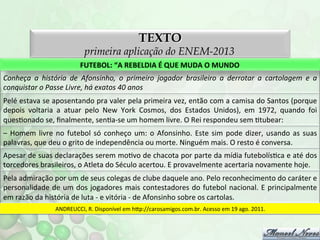 TEXTO

primeira aplicação do ENEM-2013
FUTEBOL:	
  “A	
  REBELDIA	
  É	
  QUE	
  MUDA	
  O	
  MUNDO	
  
Conheça	
   a	
   história	
   de	
   Afonsinho,	
   o	
   primeiro	
   jogador	
   brasileiro	
   a	
   derrotar	
   a	
   cartolagem	
   e	
   a	
  
conquistar	
  o	
  Passe	
  Livre,	
  há	
  exatos	
  40	
  anos	
  
Pelé	
  estava	
  se	
  aposentando	
  pra	
  valer	
  pela	
  primeira	
  vez,	
  então	
  com	
  a	
  camisa	
  do	
  Santos	
  (porque	
  
depois	
   voltaria	
   a	
   atuar	
   pelo	
   New	
   York	
   Cosmos,	
   dos	
   Estados	
   Unidos),	
   em	
   1972,	
   quando	
   foi	
  
quesFonado	
  se,	
  ﬁnalmente,	
  senFa-­‐se	
  um	
  homem	
  livre.	
  O	
  Rei	
  respondeu	
  sem	
  Ftubear:	
  
–	
   Homem	
   livre	
   no	
   futebol	
   só	
   conheço	
   um:	
   o	
   Afonsinho.	
   Este	
   sim	
   pode	
   dizer,	
   usando	
   as	
   suas	
  
palavras,	
  que	
  deu	
  o	
  grito	
  de	
  independência	
  ou	
  morte.	
  Ninguém	
  mais.	
  O	
  resto	
  é	
  conversa.	
  
Apesar	
   de	
   suas	
   declarações	
   serem	
   moFvo	
   de	
   chacota	
   por	
   parte	
   da	
   mídia	
   futebolísFca	
   e	
   até	
   dos	
  
torcedores	
  brasileiros,	
  o	
  Atleta	
  do	
  Século	
  acertou.	
  E	
  provavelmente	
  acertaria	
  novamente	
  hoje.	
  
Pela	
  admiração	
  por	
  um	
  de	
  seus	
  colegas	
  de	
  clube	
  daquele	
  ano.	
  Pelo	
  reconhecimento	
  do	
  caráter	
  e	
  
personalidade	
   de	
   um	
   dos	
   jogadores	
   mais	
   contestadores	
   do	
   futebol	
   nacional.	
   E	
   principalmente	
  
em	
  razão	
  da	
  história	
  de	
  luta	
  -­‐	
  e	
  vitória	
  -­‐	
  de	
  Afonsinho	
  sobre	
  os	
  cartolas.	
  
ANDREUCCI,	
  R.	
  Disponível	
  em	
  hp://carosamigos.com.br.	
  Acesso	
  em	
  19	
  ago.	
  2011.	
  

 