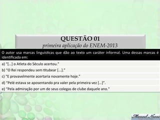 QUESTÃO 01

primeira aplicação do ENEM-2013
O	
   autor	
   usa	
   marcas	
   linguísFcas	
   que	
   dão	
   ao	
   texto	
   um	
   caráter	
   informal.	
   Uma	
   dessas	
   marcas	
   é	
  
idenFﬁcada	
  em:	
  
a)	
  “[…]	
  o	
  Atleta	
  do	
  Século	
  acertou.”	
  
b)	
  “O	
  Rei	
  respondeu	
  sem	
  Ftubear	
  [...].”	
  
c)	
  “E	
  provavelmente	
  acertaria	
  novamente	
  hoje.”	
  
d)	
  “Pelé	
  estava	
  se	
  aposentando	
  pra	
  valer	
  pela	
  primeira	
  vez	
  […]”.	
  
e)	
  “Pela	
  admiração	
  por	
  um	
  de	
  seus	
  colegas	
  de	
  clube	
  daquele	
  ano."	
  

 