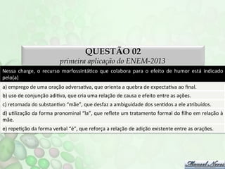 QUESTÃO 02

primeira aplicação do ENEM-2013
Nessa	
   charge,	
   o	
   recurso	
   morfossintáFco	
   que	
   colabora	
   para	
   o	
   efeito	
   de	
   humor	
   está	
   indicado	
  
pelo(a)	
  
a)	
  emprego	
  de	
  uma	
  oração	
  adversaFva,	
  que	
  orienta	
  a	
  quebra	
  de	
  expectaFva	
  ao	
  ﬁnal.	
  
b)	
  uso	
  de	
  conjunção	
  adiFva,	
  que	
  cria	
  uma	
  relação	
  de	
  causa	
  e	
  efeito	
  entre	
  as	
  ações.	
  
c)	
  retomada	
  do	
  substanFvo	
  “mãe”,	
  que	
  desfaz	
  a	
  ambiguidade	
  dos	
  senFdos	
  a	
  ele	
  atribuídos.	
  
d)	
   uFlização	
   da	
   forma	
   pronominal	
   “la”,	
   que	
   reﬂete	
   um	
   tratamento	
   formal	
   do	
   ﬁlho	
   em	
   relação	
   à	
  
mãe.	
  
e)	
  repeFção	
  da	
  forma	
  verbal	
  “é”,	
  que	
  reforça	
  a	
  relação	
  de	
  adição	
  existente	
  entre	
  as	
  orações.	
  

 