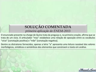 SOLUÇÃO COMENTADA
primeira aplicação do ENEM-2013

O	
  enunciado	
  presente	
  na	
  charge	
  de	
  Quino	
  trata	
  da	
  preguiça	
  e,	
  na	
  primeira	
  oração,	
  aﬁrma	
  que	
  se	
  
trata	
  de	
  um	
  vício.	
  O	
  arFculador	
  “mas”	
  estabelece	
  uma	
  relação	
  de	
  oposição	
  entre	
  os	
  vocábulos	
  
“vício”	
  [conotação	
  posiFva]	
  e	
  “mãe”	
  [conotação	
  negaFva].	
  	
  
Dentre	
  os	
  distratores	
  fornecidos,	
  apenas	
  a	
  letra	
  “a”	
  apresenta	
  uma	
  leitura	
  razoável	
  dos	
  valores	
  
morfológicos,	
  sintáFcos	
  e	
  semânFcos	
  dos	
  elementos	
  que	
  constroem	
  o	
  texto	
  em	
  análise.	
  

 