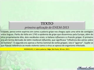 TEXTO

primeira aplicação do ENEM-2013
Gripado,	
  penso	
  entre	
  espirros	
  em	
  como	
  a	
  palavra	
  gripe	
  nos	
  chegou	
  após	
  uma	
  série	
  de	
  contágios	
  
entre	
  línguas.	
  ParFu	
  da	
  Itália	
  em	
  1743	
  a	
  epidemia	
  de	
  gripe	
  que	
  disseminou	
  pela	
  Europa,	
  além	
  do	
  
vírus	
  propriamente	
  dito,	
  dois	
  vocábulos	
  virais:	
  o	
  italiano	
  inﬂuenza	
  e	
  o	
  francês	
  grippe.	
  O	
  primeiro	
  
era	
  um	
  termo	
  derivado	
  do	
  laFm	
  medieval	
  inﬂuenDa,	
  que	
  signiﬁcava	
  “inﬂuência	
  dos	
  astros	
  sobre	
  
os	
  homens”.	
  O	
  segundo	
  era	
  apenas	
  a	
  forma	
  nominal	
  do	
  verbo	
  gripper,	
  isto	
  é	
  “agarrar”.	
  Supõe-­‐se	
  
que	
  ﬁzesse	
  referência	
  ao	
  modo	
  violento	
  como	
  o	
  vírus	
  se	
  apossa	
  do	
  organismo	
  infectado.	
  
RODRIGUES,	
  S.	
  Sobre	
  palavras.	
  Veja.	
  São	
  Paulo,	
  30	
  nov.	
  2011.	
  

 