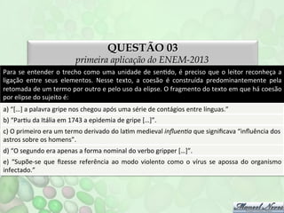 QUESTÃO 03

primeira aplicação do ENEM-2013
Para	
   se	
   entender	
   o	
   trecho	
   como	
   uma	
   unidade	
   de	
   senFdo,	
   é	
   preciso	
   que	
   o	
   leitor	
   reconheça	
   a	
  
ligação	
   entre	
   seus	
   elementos.	
   Nesse	
   texto,	
   a	
   coesão	
   é	
   construída	
   predominantemente	
   pela	
  
retomada	
  de	
  um	
  termo	
  por	
  outro	
  e	
  pelo	
  uso	
  da	
  elipse.	
  O	
  fragmento	
  do	
  texto	
  em	
  que	
  há	
  coesão	
  
por	
  elipse	
  do	
  sujeito	
  é:	
  
a)	
  “[…]	
  a	
  palavra	
  gripe	
  nos	
  chegou	
  após	
  uma	
  série	
  de	
  contágios	
  entre	
  línguas.”	
  
b)	
  “ParFu	
  da	
  Itália	
  em	
  1743	
  a	
  epidemia	
  de	
  gripe	
  […]”.	
  
c)	
  O	
  primeiro	
  era	
  um	
  termo	
  derivado	
  do	
  laFm	
  medieval	
  inﬂuenDa	
  que	
  signiﬁcava	
  “inﬂuência	
  dos	
  
astros	
  sobre	
  os	
  homens”.	
  
d)	
  “O	
  segundo	
  era	
  apenas	
  a	
  forma	
  nominal	
  do	
  verbo	
  gripper	
  […]”.	
  
e)	
   “Supõe-­‐se	
   que	
   ﬁzesse	
   referência	
   ao	
   modo	
   violento	
   como	
   o	
   vírus	
   se	
   apossa	
   do	
   organismo
	
  
infectado.”	
  	
  

 