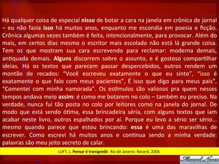 Há	
  qualquer	
  coisa	
  de	
  especial	
  nisso	
  de	
  botar	
  a	
  cara	
  na	
  janela	
  em	
  crônica	
  de	
  jornal	
  
–	
  eu	
  não	
  fazia	
  isso	
  há	
  muitos	
  anos,	
  enquanto	
  me	
  escondia	
  em	
  poesia	
  e	
  ﬁcção.	
  
Crônica	
  algumas	
  vezes	
  também	
  é	
  feita,	
  intencionalmente,	
  para	
  provocar.	
  Além	
  do	
  
mais,	
  em	
  certos	
  dias	
  mesmo	
  o	
  escritor	
  mais	
  escolado	
  não	
  está	
  lá	
  grande	
  coisa.	
  
Tem	
   os	
   que	
   mostram	
   sua	
   cara	
   escrevendo	
   para	
   reclamar:	
   moderna	
   demais,	
  
an?quada	
   demais.	
   Alguns	
   discorrem	
   sobre	
   o	
   assunto,	
   e	
   é	
   gostoso	
   compar?lhar	
  
ideias.	
   Há	
   os	
   textos	
   que	
   parecem	
   passar	
   despercebidos,	
   outros	
   rendem	
   um	
  
montão	
   de	
   recados:	
   “Você	
   escreveu	
   exatamente	
   o	
   que	
   eu	
   sinto”,	
   “isso	
   é	
  
exatamente	
   o	
   que	
   falo	
   com	
   meus	
   pacientes”,	
   É	
   isso	
   que	
   digo	
   para	
   meus	
   pais”,	
  
“Comentei	
   com	
   minha	
   namorada”.	
   Os	
   estmulos	
   são	
   valiosos	
   pra	
   quem	
   nesses	
  
tempos	
  andava	
  meio	
  assim:	
  é	
  como	
  me	
  botarem	
  no	
  colo	
  –	
  também	
  eu	
  preciso.	
  Na	
  
verdade,	
  nunca	
  fui	
  tão	
  posta	
  no	
  colo	
  por	
  leitores	
  como	
  na	
  janela	
  do	
  jornal.	
  De	
  
modo	
  que	
  está	
  sendo	
  ó?ma,	
  essa	
  brincadeira	
  séria,	
  com	
  alguns	
  textos	
  que	
  iam	
  
acabar	
  neste	
  livro,	
  outros	
  espalhados	
  por	
  aí.	
  Porque	
  eu	
  levo	
  a	
  sério	
  ser	
  sério...	
  
mesmo	
   quando	
   parece	
   que	
   estou	
   brincando:	
   essa	
   é	
   uma	
   das	
   maravilhas	
   de	
  
escrever.	
   Como	
   escrevi	
   há	
   muitos	
   anos	
   e	
   con?nua	
   sendo	
   a	
   minha	
   verdade:	
  
palavras	
  são	
  meu	
  jeito	
  secreto	
  de	
  calar.	
  
LUFT,	
  L.	
  Pensar	
  é	
  transgredir.	
  Rio	
  de	
  Janeiro:	
  Record,	
  2004.	
  
 
