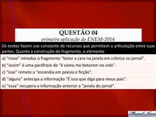 QUESTÃO 04
primeira aplicação do ENEM-2014
Os	
  textos	
  fazem	
  uso	
  constante	
  de	
  recursos	
  que	
  permitem	
  a	
  ar?culação	
  entre	
  suas	
  
partes.	
  Quanto	
  à	
  construção	
  do	
  fragmento,	
  o	
  elemento	
  
a)	
  “nisso”	
  introduz	
  o	
  fragmento	
  “botar	
  a	
  cara	
  na	
  janela	
  em	
  crônica	
  no	
  jornal”.	
  
b)	
  “assim”	
  é	
  uma	
  paráfrase	
  de	
  “é	
  como	
  me	
  botarem	
  no	
  colo”.	
  
c)	
  “isso”	
  remete	
  a	
  “escondia	
  em	
  poesia	
  e	
  ﬁcção”.	
  
d)	
  “alguns”	
  antecipa	
  a	
  informação	
  “É	
  isso	
  que	
  digo	
  para	
  meus	
  pais”.	
  
e)	
  “essa”	
  recupera	
  a	
  informação	
  anterior	
  a	
  “janela	
  do	
  jornal”.	
  
 