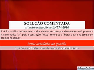 SOLUÇÃO COMENTADA
primeira aplicação do ENEM-2014
A	
  única	
  análise	
  correta	
  acerca	
  dos	
  elementos	
  coesivos	
  destacados	
  está	
  presente	
  
na	
  alterna?va	
  “a”,	
  pois	
  a	
  contração	
  “nisso”	
  refere-­‐se	
  a	
  “botar	
  a	
  cara	
  na	
  janela	
  em	
  
crônica	
  no	
  jornal”.	
  
temas abordados na questão
coesão	
  textual:	
  elementos	
  de	
  retomada	
  e	
  de	
  referência	
  
 