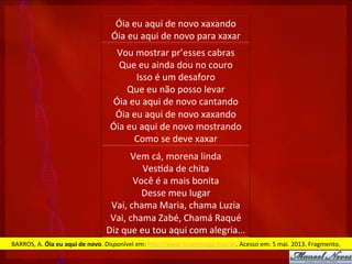 Óia	
  eu	
  aqui	
  de	
  novo	
  xaxando	
  
Óia	
  eu	
  aqui	
  de	
  novo	
  para	
  xaxar	
  
Vou	
  mostrar	
  pr’esses	
  cabras	
  
Que	
  eu	
  ainda	
  dou	
  no	
  couro	
  
Isso	
  é	
  um	
  desaforo	
  
Que	
  eu	
  não	
  posso	
  levar	
  
Óia	
  eu	
  aqui	
  de	
  novo	
  cantando	
  
Óia	
  eu	
  aqui	
  de	
  novo	
  xaxando	
  
Óia	
  eu	
  aqui	
  de	
  novo	
  mostrando	
  
Como	
  se	
  deve	
  xaxar	
  	
  
Vem	
  cá,	
  morena	
  linda	
  
Ves?da	
  de	
  chita	
  
Você	
  é	
  a	
  mais	
  bonita	
  
Desse	
  meu	
  lugar	
  
Vai,	
  chama	
  Maria,	
  chama	
  Luzia	
  
Vai,	
  chama	
  Zabé,	
  Chamá	
  Raqué	
  
Diz	
  que	
  eu	
  tou	
  aqui	
  com	
  alegria...	
  
BARROS,	
  A.	
  Óia	
  eu	
  aqui	
  de	
  novo.	
  Disponível	
  em:	
  hPp://www.luizgonzaga.mus.br.	
  Acesso	
  em:	
  5	
  mai.	
  2013.	
  Fragmento.	
  
 