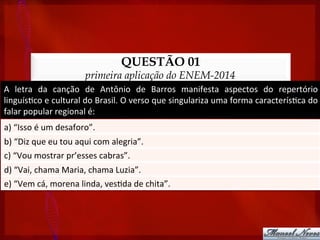 QUESTÃO 01
primeira aplicação do ENEM-2014
A	
   letra	
   da	
   canção	
   de	
   Antônio	
   de	
   Barros	
   manifesta	
   aspectos	
   do	
   repertório	
  
linguís?co	
  e	
  cultural	
  do	
  Brasil.	
  O	
  verso	
  que	
  singulariza	
  uma	
  forma	
  caracterís?ca	
  do	
  
falar	
  popular	
  regional	
  é:	
  
a)	
  “Isso	
  é	
  um	
  desaforo”.	
  
b)	
  “Diz	
  que	
  eu	
  tou	
  aqui	
  com	
  alegria”.	
  
c)	
  “Vou	
  mostrar	
  pr’esses	
  cabras”.	
  
d)	
  “Vai,	
  chama	
  Maria,	
  chama	
  Luzia”.	
  
e)	
  “Vem	
  cá,	
  morena	
  linda,	
  ves?da	
  de	
  chita”.	
  
 