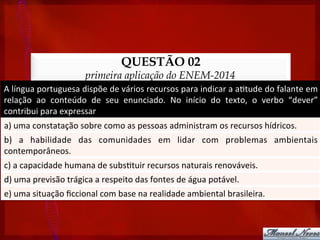 QUESTÃO 02
primeira aplicação do ENEM-2014
A	
  língua	
  portuguesa	
  dispõe	
  de	
  vários	
  recursos	
  para	
  indicar	
  a	
  a?tude	
  do	
  falante	
  em	
  
relação	
   ao	
   conteúdo	
   de	
   seu	
   enunciado.	
   No	
   início	
   do	
   texto,	
   o	
   verbo	
   “dever”	
  
contribui	
  para	
  expressar	
  
a)	
  uma	
  constatação	
  sobre	
  como	
  as	
  pessoas	
  administram	
  os	
  recursos	
  hídricos.	
  
b)	
   a	
   habilidade	
   das	
   comunidades	
   em	
   lidar	
   com	
   problemas	
   ambientais	
  
contemporâneos.	
  
c)	
  a	
  capacidade	
  humana	
  de	
  subs?tuir	
  recursos	
  naturais	
  renováveis.	
  
d)	
  uma	
  previsão	
  trágica	
  a	
  respeito	
  das	
  fontes	
  de	
  água	
  potável.	
  
e)	
  uma	
  situação	
  ﬁccional	
  com	
  base	
  na	
  realidade	
  ambiental	
  brasileira.	
  
 