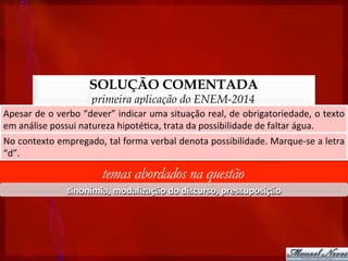 SOLUÇÃO COMENTADA
primeira aplicação do ENEM-2014
Apesar	
  de	
  o	
  verbo	
  “dever”	
  indicar	
  uma	
  situação	
  real,	
  de	
  obrigatoriedade,	
  o	
  texto	
  
em	
  análise	
  possui	
  natureza	
  hipoté?ca,	
  trata	
  da	
  possibilidade	
  de	
  faltar	
  água.	
  
temas abordados na questão
sinonímia,	
  modalização	
  do	
  discurso,	
  pressuposição	
  
No	
  contexto	
  empregado,	
  tal	
  forma	
  verbal	
  denota	
  possibilidade.	
  Marque-­‐se	
  a	
  letra	
  
“d”.	
  
 