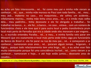 eu	
  acho	
  um	
  fato	
  interessante...	
  né...	
  foi	
  como	
  meu	
  pai	
  e	
  minha	
  mãe	
  vieram	
  se	
  
conhecer...	
  né...	
  que...	
  minha	
  mãe	
  morava	
  no	
  Piauí	
  com	
  toda	
  família...	
  né...	
  meu...	
  
meu	
   avô...	
   materno	
   no	
   caso...	
   era	
   maquinista...	
   ele	
   sofreu	
   um	
   acidente...	
  
infelizmente	
  morreu...	
  minha	
  mãe	
  ?nha	
  cinco	
  anos...	
  né...	
  e	
  o	
  irmão	
  mais	
  velho	
  
dela...	
   meu	
   padrinho...	
   ?nha	
   dezessete	
   e	
   ele	
   foi	
   obrigado	
   a	
   trabalhar...	
   foi	
  
trabalhar	
  no	
  banco...	
  e...	
  ele	
  foi...	
  o	
  banco...	
  no	
  caso...	
  estava...	
  com	
  um	
  número	
  de	
  
funcionários	
  cheio	
  e	
  ele	
  teve	
  que	
  ir	
  para	
  outro	
  local	
  e	
  pediu	
  transferência	
  prum	
  
local	
  mais	
  perto	
  de	
  Parnaíba	
  que	
  era	
  a	
  cidade	
  onde	
  eles	
  moravam	
  e	
  por	
  engano...	
  
o...	
  o	
  escrivão	
  entendeu	
  Paraíba...	
  né...	
  e	
  meu...	
  e	
  minha	
  família	
  veio	
  parar	
  em	
  
Mossoró	
  que	
  era	
  exatamente	
  o	
  local	
  mais	
  perto	
  onde	
  ?nha	
  vaga	
  pra	
  funcionário	
  
do	
  Banco	
  do	
  Brasil	
  e::	
  ela	
  foi	
  parar	
  na	
  rua	
  do	
  meu	
  pai...	
  né...	
  e	
  começaram	
  a	
  se	
  
conhecer...	
   namoraram	
   onze	
   anos...	
   né...	
   pararam	
   algum	
   tempo...	
   brigaram...	
   é	
  
lógico...	
  porque	
  todo	
  relacionamento	
  tem	
  uma	
  briga...	
  né...	
  e	
  eu	
  achei	
  esse	
  fato	
  
muito	
  interessante	
  porque	
  foi	
  uma	
  coincidência	
  incrível...	
  né...	
  como	
  vieram	
  a	
  se	
  
conhecer...	
   namoraram	
   e	
   hoje...	
   e	
   até	
   hoje	
   estão	
   juntos...	
   dezessete	
   anos	
   de	
  
casados...	
  
CUNHA,	
  M.	
  A.	
  F.	
  (Org.)	
  Corpus	
  discurso	
  &	
  gramá3ca:	
  a	
  língua	
  falada	
  e	
  a	
  escrita	
  na	
  cidade	
  do	
  Natal.	
  Natal:	
  EdUFRN,	
  1998.	
  
 