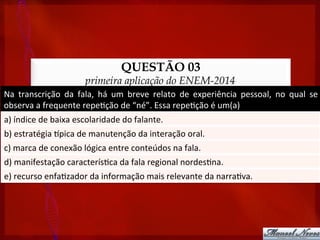 QUESTÃO 03
primeira aplicação do ENEM-2014
Na	
   transcrição	
   da	
   fala,	
   há	
   um	
   breve	
   relato	
   de	
   experiência	
   pessoal,	
   no	
   qual	
   se	
  
observa	
  a	
  frequente	
  repe?ção	
  de	
  “né”.	
  Essa	
  repe?ção	
  é	
  um(a)	
  
a)	
  índice	
  de	
  baixa	
  escolaridade	
  do	
  falante.	
  
b)	
  estratégia	
  tpica	
  de	
  manutenção	
  da	
  interação	
  oral.	
  
c)	
  marca	
  de	
  conexão	
  lógica	
  entre	
  conteúdos	
  na	
  fala.	
  
d)	
  manifestação	
  caracterís?ca	
  da	
  fala	
  regional	
  nordes?na.	
  
e)	
  recurso	
  enfa?zador	
  da	
  informação	
  mais	
  relevante	
  da	
  narra?va.	
  
 