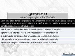 QUESTÃO 03
primeira aplicação do ENEM-2014
Com	
  uma	
  obra	
  densa	
  e	
  expressiva	
  no	
  Simbolismo	
  brasileiro,	
  Cruz	
  e	
  Sousa	
  transpôs	
  
para	
   seu	
   lirismo	
   uma	
   sensibilidade	
   em	
   conﬂito	
   com	
   a	
   realidade	
   vivenciada.	
   No	
  
soneto,	
  essa	
  percepção	
  traduz-­‐se	
  em	
  
a)	
  sofrimento	
  tácito	
  diante	
  dos	
  limites	
  impostos	
  pela	
  discriminação.	
  
b)	
  tendência	
  latente	
  ao	
  vício	
  como	
  resposta	
  ao	
  isolamento	
  social.	
  
c)	
  extenuação	
  condicionada	
  a	
  uma	
  ro7na	
  de	
  tarefas	
  degradantes.	
  
d)	
  frustração	
  amorosa	
  canalizada	
  para	
  as	
  a7vidades	
  intelectuais.	
  
e)	
  vocação	
  religiosa	
  manifesta	
  na	
  aproximação	
  com	
  a	
  fé	
  cristã.	
  
 