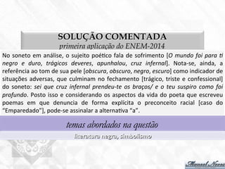 SOLUÇÃO COMENTADA
primeira aplicação do ENEM-2014
No	
  soneto	
  em	
  análise,	
  o	
  sujeito	
  poé7co	
  fala	
  de	
  sofrimento	
  [O	
  mundo	
  foi	
  para	
  -	
  
negro	
   e	
   duro,	
   trágicos	
   deveres,	
   apunhalou,	
   cruz	
   infernal].	
   Nota-­‐se,	
   ainda,	
   a	
  
referência	
  ao	
  tom	
  de	
  sua	
  pele	
  [obscura,	
  obscuro,	
  negro,	
  escuro]	
  como	
  indicador	
  de	
  
situações	
  adversas,	
  que	
  culminam	
  no	
  fechamento	
  [trágico,	
  triste	
  e	
  confessional]	
  
do	
  soneto:	
  sei	
  que	
  cruz	
  infernal	
  prendeu-­‐te	
  os	
  braços/	
  e	
  o	
  teu	
  suspiro	
  como	
  foi	
  
profundo.	
  Posto	
  isso	
  e	
  considerando	
  os	
  aspectos	
  da	
  vida	
  do	
  poeta	
  que	
  escreveu	
  
poemas	
   em	
   que	
   denuncia	
   de	
   forma	
   explícita	
   o	
   preconceito	
   racial	
   [caso	
   do	
  
“Emparedado”],	
  pode-­‐se	
  assinalar	
  a	
  alterna7va	
  “a”.	
  
temas abordados na questão
literatura	
  negra,	
  simbolismo	
  
 