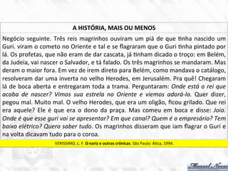 Negócio	
  seguinte.	
  Três	
  reis	
  magrinhos	
  ouviram	
  um	
  piá	
  de	
  que	
  7nha	
  nascido	
  um	
  
Guri.	
  viram	
  o	
  cometo	
  no	
  Oriente	
  e	
  tal	
  e	
  se	
  ﬂagraram	
  que	
  o	
  Guri	
  7nha	
  pintado	
  por	
  
lá.	
  Os	
  profetas,	
  que	
  não	
  eram	
  de	
  dar	
  cascata,	
  já	
  7nham	
  dicado	
  o	
  troço:	
  em	
  Belém,	
  
da	
  Judeia,	
  vai	
  nascer	
  o	
  Salvador,	
  e	
  tá	
  falado.	
  Os	
  três	
  magrinhos	
  se	
  mandaram.	
  Mas	
  
deram	
  o	
  maior	
  fora.	
  Em	
  vez	
  de	
  irem	
  direto	
  para	
  Belém,	
  como	
  mandava	
  o	
  catálogo,	
  
resolveram	
  dar	
  uma	
  inverta	
  no	
  velho	
  Herodes,	
  em	
  Jerusalém.	
  Pra	
  quê!	
  Chegaram	
  
lá	
  de	
  boca	
  aberta	
  e	
  entregaram	
  toda	
  a	
  trama.	
  Perguntaram:	
  Onde	
  está	
  o	
  rei	
  que	
  
acaba	
   de	
   nascer?	
   Vimos	
   sua	
   estrela	
   no	
   Oriente	
   e	
   viemos	
   adorá-­‐lo.	
   Quer	
   dizer,	
  
pegou	
  mal.	
  Muito	
  mal.	
  O	
  velho	
  Herodes,	
  que	
  era	
  um	
  oligão,	
  ﬁcou	
  grilado.	
  Que	
  rei	
  
era	
  aquele?	
  Ele	
  é	
  que	
  era	
  o	
  dono	
  da	
  praça.	
  Mas	
  comeu	
  em	
  boca	
  e	
  disse:	
  Joia.	
  
Onde	
  é	
  que	
  esse	
  guri	
  vai	
  se	
  apresentar?	
  Em	
  que	
  canal?	
  Quem	
  é	
  o	
  empresário?	
  Tem	
  
baixo	
  elétrico?	
  Quero	
  saber	
  tudo.	
  Os	
  magrinhos	
  disseram	
  que	
  iam	
  ﬂagrar	
  o	
  Guri	
  e	
  
na	
  volta	
  dicavam	
  tudo	
  para	
  o	
  coroa.	
  
A	
  HISTÓRIA,	
  MAIS	
  OU	
  MENOS	
  
VERISSIMO,	
  L.	
  F.	
  O	
  nariz	
  e	
  outras	
  crônicas.	
  São	
  Paulo:	
  Á7ca,	
  1994.	
  
 
