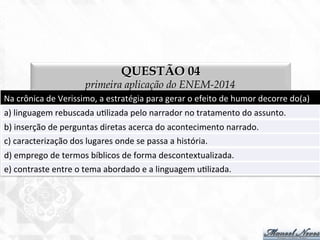 QUESTÃO 04
primeira aplicação do ENEM-2014
Na	
  crônica	
  de	
  Verissimo,	
  a	
  estratégia	
  para	
  gerar	
  o	
  efeito	
  de	
  humor	
  decorre	
  do(a)	
  
a)	
  linguagem	
  rebuscada	
  u7lizada	
  pelo	
  narrador	
  no	
  tratamento	
  do	
  assunto.	
  
b)	
  inserção	
  de	
  perguntas	
  diretas	
  acerca	
  do	
  acontecimento	
  narrado.	
  
c)	
  caracterização	
  dos	
  lugares	
  onde	
  se	
  passa	
  a	
  história.	
  
d)	
  emprego	
  de	
  termos	
  bíblicos	
  de	
  forma	
  descontextualizada.	
  
e)	
  contraste	
  entre	
  o	
  tema	
  abordado	
  e	
  a	
  linguagem	
  u7lizada.	
  
 