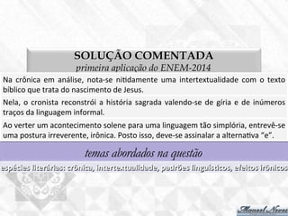 SOLUÇÃO COMENTADA
primeira aplicação do ENEM-2014
Na	
   crônica	
   em	
   análise,	
   nota-­‐se	
   ni7damente	
   uma	
   intertextualidade	
   com	
   o	
   texto	
  
bíblico	
  que	
  trata	
  do	
  nascimento	
  de	
  Jesus.	
  
temas abordados na questão
espécies	
  literárias:	
  crônica,	
  intertextualidade,	
  padrões	
  linguísBcos,	
  efeitos	
  irônicos	
  
Nela,	
  o	
  cronista	
  reconstrói	
  a	
  história	
  sagrada	
  valendo-­‐se	
  de	
  gíria	
  e	
  de	
  inúmeros	
  
traços	
  da	
  linguagem	
  informal.	
  
Ao	
  verter	
  um	
  acontecimento	
  solene	
  para	
  uma	
  linguagem	
  tão	
  simplória,	
  entrevê-­‐se	
  
uma	
  postura	
  irreverente,	
  irônica.	
  Posto	
  isso,	
  deve-­‐se	
  assinalar	
  a	
  alterna7va	
  “e”.	
  
 