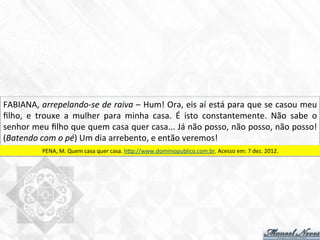 FABIANA,	
  arrepelando-­‐se	
  de	
  raiva	
  –	
  Hum!	
  Ora,	
  eis	
  aí	
  está	
  para	
  que	
  se	
  casou	
  meu	
  
ﬁlho,	
   e	
   trouxe	
   a	
   mulher	
   para	
   minha	
   casa.	
   É	
   isto	
   constantemente.	
   Não	
   sabe	
   o	
  
senhor	
  meu	
  ﬁlho	
  que	
  quem	
  casa	
  quer	
  casa...	
  Já	
  não	
  posso,	
  não	
  posso,	
  não	
  posso!	
  
(Batendo	
  com	
  o	
  pé)	
  Um	
  dia	
  arrebento,	
  e	
  então	
  veremos!	
  
PENA,	
  M.	
  Quem	
  casa	
  quer	
  casa.	
  htp://www.dominiopublico.com.br.	
  Acesso	
  em:	
  7	
  dez.	
  2012.	
  
 