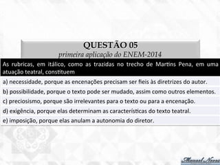 QUESTÃO 05
primeira aplicação do ENEM-2014
As	
   rubricas,	
   em	
   itálico,	
   como	
   as	
   trazidas	
   no	
   trecho	
   de	
   Mar7ns	
   Pena,	
   em	
   uma	
  
atuação	
  teatral,	
  cons7tuem	
  
a)	
  necessidade,	
  porque	
  as	
  encenações	
  precisam	
  ser	
  ﬁeis	
  às	
  diretrizes	
  do	
  autor.	
  
b)	
  possibilidade,	
  porque	
  o	
  texto	
  pode	
  ser	
  mudado,	
  assim	
  como	
  outros	
  elementos.	
  
c)	
  preciosismo,	
  porque	
  são	
  irrelevantes	
  para	
  o	
  texto	
  ou	
  para	
  a	
  encenação.	
  
d)	
  exigência,	
  porque	
  elas	
  determinam	
  as	
  caracterís7cas	
  do	
  texto	
  teatral.	
  
e)	
  imposição,	
  porque	
  elas	
  anulam	
  a	
  autonomia	
  do	
  diretor.	
  
 