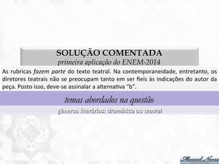 SOLUÇÃO COMENTADA
primeira aplicação do ENEM-2014
As	
  rubricas	
  fazem	
  parte	
  do	
  texto	
  teatral.	
  Na	
  contemporaneidade,	
  entretanto,	
  os	
  
diretores	
  teatrais	
  não	
  se	
  preocupam	
  tanto	
  em	
  ser	
  ﬁeis	
  às	
  indicações	
  do	
  autor	
  da	
  
peça.	
  Posto	
  isso,	
  deve-­‐se	
  assinalar	
  a	
  alterna7va	
  “b”.	
  
temas abordados na questão
gêneros	
  literários:	
  dramáBco	
  ou	
  teatral	
  
 