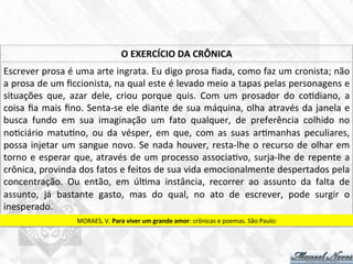 Escrever	
  prosa	
  é	
  uma	
  arte	
  ingrata.	
  Eu	
  digo	
  prosa	
  ﬁada,	
  como	
  faz	
  um	
  cronista;	
  não	
  
a	
  prosa	
  de	
  um	
  ﬁccionista,	
  na	
  qual	
  este	
  é	
  levado	
  meio	
  a	
  tapas	
  pelas	
  personagens	
  e	
  
situações	
   que,	
   azar	
   dele,	
   criou	
   porque	
   quis.	
   Com	
   um	
   prosador	
   do	
   co7diano,	
   a	
  
coisa	
  ﬁa	
  mais	
  ﬁno.	
  Senta-­‐se	
  ele	
  diante	
  de	
  sua	
  máquina,	
  olha	
  através	
  da	
  janela	
  e	
  
busca	
   fundo	
   em	
   sua	
   imaginação	
   um	
   fato	
   qualquer,	
   de	
   preferência	
   colhido	
   no	
  
no7ciário	
   matu7no,	
   ou	
   da	
   vésper,	
   em	
   que,	
   com	
   as	
   suas	
   ar7manhas	
   peculiares,	
  
possa	
  injetar	
  um	
  sangue	
  novo.	
  Se	
  nada	
  houver,	
  resta-­‐lhe	
  o	
  recurso	
  de	
  olhar	
  em	
  
torno	
  e	
  esperar	
  que,	
  através	
  de	
  um	
  processo	
  associa7vo,	
  surja-­‐lhe	
  de	
  repente	
  a	
  
crônica,	
  provinda	
  dos	
  fatos	
  e	
  feitos	
  de	
  sua	
  vida	
  emocionalmente	
  despertados	
  pela	
  
concentração.	
   Ou	
   então,	
   em	
   úl7ma	
   instância,	
   recorrer	
   ao	
   assunto	
   da	
   falta	
   de	
  
assunto,	
   já	
   bastante	
   gasto,	
   mas	
   do	
   qual,	
   no	
   ato	
   de	
   escrever,	
   pode	
   surgir	
   o	
  
inesperado.	
  
O	
  EXERCÍCIO	
  DA	
  CRÔNICA	
  
MORAES,	
  V.	
  Para	
  viver	
  um	
  grande	
  amor:	
  crônicas	
  e	
  poemas.	
  São	
  Paulo:	
  	
  
 