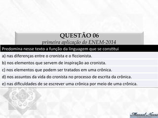 QUESTÃO 06
primeira aplicação do ENEM-2014
Predomina	
  nesse	
  texto	
  a	
  função	
  da	
  linguagem	
  que	
  se	
  cons7tui	
  
a)	
  nas	
  diferenças	
  entre	
  o	
  cronista	
  e	
  o	
  ﬁccionista.	
  
b)	
  nos	
  elementos	
  que	
  servem	
  de	
  inspiração	
  ao	
  cronista.	
  
c)	
  nos	
  elementos	
  que	
  podem	
  ser	
  tratados	
  em	
  uma	
  crônica.	
  
d)	
  nos	
  assuntos	
  da	
  vida	
  do	
  cronista	
  no	
  processo	
  de	
  escrita	
  da	
  crônica.	
  
e)	
  nas	
  diﬁculdades	
  de	
  se	
  escrever	
  uma	
  crônica	
  por	
  meio	
  de	
  uma	
  crônica.	
  
 