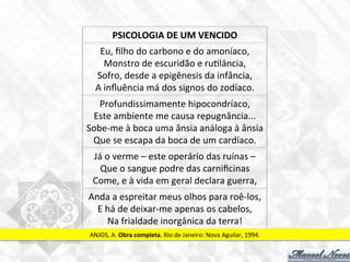 Eu,	
  ﬁlho	
  do	
  carbono	
  e	
  do	
  amoníaco,	
  
Monstro	
  de	
  escuridão	
  e	
  ru7lância,	
  
Sofro,	
  desde	
  a	
  epigênesis	
  da	
  infância,	
  
A	
  inﬂuência	
  má	
  dos	
  signos	
  do	
  zodíaco.	
  
Profundissimamente	
  hipocondríaco,	
  
Este	
  ambiente	
  me	
  causa	
  repugnância...	
  
Sobe-­‐me	
  à	
  boca	
  uma	
  ânsia	
  análoga	
  à	
  ânsia	
  
Que	
  se	
  escapa	
  da	
  boca	
  de	
  um	
  cardíaco.	
  
Já	
  o	
  verme	
  –	
  este	
  operário	
  das	
  ruínas	
  –	
  
Que	
  o	
  sangue	
  podre	
  das	
  carniﬁcinas	
  
Come,	
  e	
  à	
  vida	
  em	
  geral	
  declara	
  guerra,	
  
Anda	
  a	
  espreitar	
  meus	
  olhos	
  para	
  roê-­‐los,	
  
E	
  há	
  de	
  deixar-­‐me	
  apenas	
  os	
  cabelos,	
  
Na	
  frialdade	
  inorgânica	
  da	
  terra!	
  
ANJOS,	
  A.	
  Obra	
  completa.	
  Rio	
  de	
  Janeiro:	
  Nova	
  Aguilar,	
  1994.	
  
PSICOLOGIA	
  DE	
  UM	
  VENCIDO	
  
 