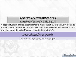 SOLUÇÃO COMENTADA
primeira aplicação do ENEM-2014
A	
  peça	
  textual	
  em	
  análise,	
  essencialmente	
  metalinguís7ca,	
  fala	
  exclusivamente	
  da	
  
diﬁculdade	
  em	
  se	
  fazer	
  uma	
  crônica.	
  Isso	
  pode	
  ser	
  facilmente	
  percebido	
  nas	
  duas	
  
primeiras	
  frases	
  do	
  texto.	
  Marque-­‐se,	
  portanto,	
  a	
  letra	
  “e”.	
  
temas abordados na questão
funções	
  da	
  linguagem,	
  metalinguagem	
  
 