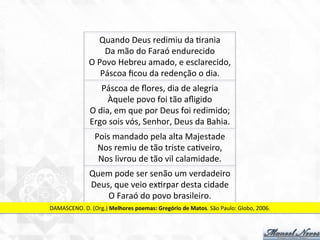 Quando	
  Deus	
  redimiu	
  da	
  7rania	
  
Da	
  mão	
  do	
  Faraó	
  endurecido	
  
O	
  Povo	
  Hebreu	
  amado,	
  e	
  esclarecido,	
  
Páscoa	
  ﬁcou	
  da	
  redenção	
  o	
  dia.	
  
Páscoa	
  de	
  ﬂores,	
  dia	
  de	
  alegria	
  
Àquele	
  povo	
  foi	
  tão	
  aﬂigido	
  
O	
  dia,	
  em	
  que	
  por	
  Deus	
  foi	
  redimido;	
  
Ergo	
  sois	
  vós,	
  Senhor,	
  Deus	
  da	
  Bahia.	
  
Pois	
  mandado	
  pela	
  alta	
  Majestade	
  
Nos	
  remiu	
  de	
  tão	
  triste	
  ca7veiro,	
  
Nos	
  livrou	
  de	
  tão	
  vil	
  calamidade.	
  
Quem	
  pode	
  ser	
  senão	
  um	
  verdadeiro	
  
Deus,	
  que	
  veio	
  ex7rpar	
  desta	
  cidade	
  
O	
  Faraó	
  do	
  povo	
  brasileiro.	
  
DAMASCENO.	
  D.	
  (Org.)	
  Melhores	
  poemas:	
  Gregório	
  de	
  Matos.	
  São	
  Paulo:	
  Globo,	
  2006.	
  
 
