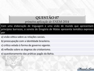 QUESTÃO 07
primeira aplicação do ENEM-2014
Com	
   uma	
   elaboração	
   de	
   linguagem	
   e	
   uma	
   visão	
   de	
   mundo	
   que	
   apresentam	
  
princípios	
  barrocos,	
  o	
  soneto	
  de	
  Gregório	
  de	
  Matos	
  apresenta	
  temá7ca	
  expressa	
  
por	
  
a)	
  visão	
  cé7ca	
  sobre	
  as	
  relações	
  sociais.	
  
b)	
  preocupação	
  com	
  a	
  iden7dade	
  brasileira.	
  
c)	
  crí7ca	
  velada	
  à	
  forma	
  de	
  governo	
  vigente.	
  
d)	
  reﬂexão	
  sobre	
  os	
  dogmas	
  do	
  cris7anismo.	
  
e)	
  ques7onamento	
  das	
  prá7cas	
  pagãs	
  da	
  Bahia.	
  
 