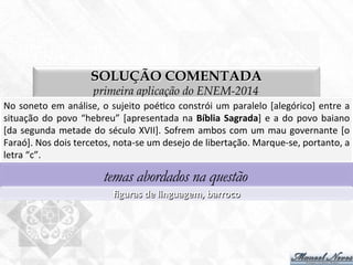 SOLUÇÃO COMENTADA
primeira aplicação do ENEM-2014
No	
  soneto	
  em	
  análise,	
  o	
  sujeito	
  poé7co	
  constrói	
  um	
  paralelo	
  [alegórico]	
  entre	
  a	
  
situação	
  do	
  povo	
  “hebreu”	
  [apresentada	
  na	
  Bíblia	
  Sagrada]	
  e	
  a	
  do	
  povo	
  baiano	
  
[da	
  segunda	
  metade	
  do	
  século	
  XVII].	
  Sofrem	
  ambos	
  com	
  um	
  mau	
  governante	
  [o	
  
Faraó].	
  Nos	
  dois	
  tercetos,	
  nota-­‐se	
  um	
  desejo	
  de	
  libertação.	
  Marque-­‐se,	
  portanto,	
  a	
  
letra	
  “c”.	
  
temas abordados na questão
ﬁguras	
  de	
  linguagem,	
  barroco	
  
 
